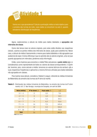 52ª Edição Aula 08 Matemática e Realidade
Atividade 1
Vamos ver o que aprendemos? Calcule a pontuação média no teste objetivo para
a amostra das turmas da noite, cujos dados se encontram na aula 5, quando
estudamos distribuição de freqüências.
Agora, exploraremos o cálculo da média para dados tabelados e agrupados em
intervalos de classe.
Como não temos mais os valores originais, pois estes estão diluídos nas respectivas
classes, usamos os pontos médios dos intervalos de classe, (xi
’s,) para substituí-los. Nesse
caso, o cálculo da média é basicamente o mesmo para dados tabelados e não agrupados que
acabamos de expor. Aúnica diferença é que os xi
’s não são os valores originais, uma vez que
quando agrupamos em intervalos, perdemos essa informação.
Então, como fazemos para encontrar a média? Nós calculamos o ponto médio (xi
) e o
consideramos como representante de todos os valores da classe correspondente i. A partir
daí, teremos, pois, como calcular a média: tomamos os valores teóricos da variável, xi
’s, e
suas respectivas freqüências e aplicamos a mesma fórmula utilizada para dados tabelados
não agrupados em classes.
Para ilustrar esse cálculo, considere a Tabela 2 a seguir, referente às médias trimestrais
de Matemática da amostra das turmas da 8a
série da manhã.
Fonte: Dados ﬁctícios.
Tabela 2 – Distribuição das médias trimestrais de Matemática, na amostra das turmas da 8a
série/
manhã, na E. E. Nair Burégio, município de Carapeba, em abril de 2004.
Notas (médias) Nº de alunos (ﬁ) Ponto médio Xi xi fi
Total
 