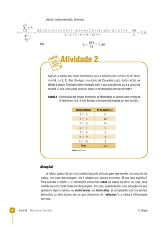 6 Aula 08 Matemática e Realidade 2ª Edição
Atividade 2
Calcule a média das notas trimestrais para a amostra das turmas da 8a
série/
manhã, na E. E. Nair Burégio, município de Carapeba cujos dados estão na
tabela a seguir. Compare esse resultado com o que calculamos para a turma da
manhã. O que você pode concluir sobre o desempenho dessas turmas?
Assim, nesse exemplo, teremos:
Daí:
.
Fonte: Dados ﬁctícios.
A média, apesar de ser uma medida bastante utilizada para representar um conjunto de
dados, tem uma desvantagem: ela é afetada por valores extremos. O que isso signiﬁca?
Para calcular a média , é necessário somarmos todos os dados da série, ou seja, essa
medida leva em conta todas as observações. Por isso, quando temos uma situação em que
aparecem alguns valores, ou muito baixos, ou muito altos, se comparados com os demais
elementos da série (esses são os que chamamos de “extremos”), a média é inﬂuenciada
por eles.
Tabela3 – Distribuição das médias trimestrais de Matemática, na amostra das turmas da
8a
série/noite, na E. E.Nair Burégio, município de Carapeba,em abril de 2004.
Atenção!
Notas (médias) Nº de alunos (ﬁ)
Total
 