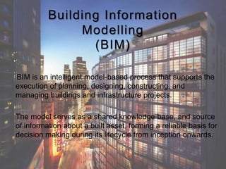 Building Information
Modelling
(BIM)
BIM is an intelligent model-based process that supports the
execution of planning, designing, constructing, and
managing buildings and infrastructure projects.
The model serves as a shared knowledge base, and source
of information about a built asset, forming a reliable basis for
decision making during its lifecycle from inception onwards.
 