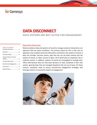 WHITE PAPER
DATA DISCONNECT
DATA SYSTEMS ARE NOT SUITED FOR ENGAGEMENT
Executive Summary
Reliance solely on data and systems of record to manage customer interactions is an
approach that has severe limitations. The primary reason for this is that such an
approach only considers historical information contained in the system of record
from completed transactions; it does not consider real-time events, data that has not
yet been entered into the system of record, or other sources of data—all of which
play an important role in customer service. In addition, systems of record are ill-
equipped to manage back-office staff because they can only base decisions on data
contained in their own system, ignoring tasks that are managed elsewhere that are
out of view. For these reasons, companies need to pursue omnichannel engagement
strategies that leverage systems of record with systems of engagement.
TABLE OF CONTENTS
Executive Summary.................. 1
Overview.................................. 2
The Role of Data....................... 2
Impact of Data on Service
Delivery.................................... 4
The Data Disconnect ................ 4
Omnichannel Engagement....... 6
Conclusions .............................. 9
About Genesys ......................... 9
 