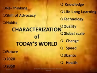 CHARACTERIZATION
of
TODAY’S WORLD
 Knowledge
Life Long Learning
Technology
Quality
Global scale
 Change
 Speed
Ubantu
 Health
22-Oct-16
Exclusive and internal classroom discussion
material
1
Re-Thinking
Skill of Advocacy
Habits
Future
2020
2050
 