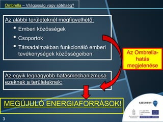 Ombrella – Világosság vagy sötétség?
Az alábbi területeknél megfigyelhető:
• Emberi közösségek
• Csoportok
• Társadalmakban funkcionáló emberi
tevékenységek közösségeiben
3
Az Ombrella-
hatás
megjelenése
Az egyik legnagyobb hatásmechanizmusa
ezeknek a területeknek:
MEGÚJULÓ ENERGIAFORRÁSOK!
 