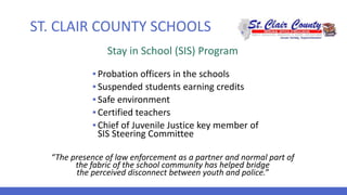 ST. CLAIR COUNTY SCHOOLS
Stay in School (SIS) Program
▪ Probation officers in the schools
▪ Suspended students earning credits
▪ Safe environment
▪ Certified teachers
▪ Chief of Juvenile Justice key member of
SIS Steering Committee
“The presence of law enforcement as a partner and normal part of
the fabric of the school community has helped bridge
the perceived disconnect between youth and police.”
 