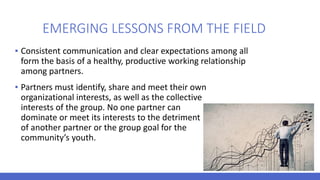 EMERGING LESSONS FROM THE FIELD
▪ Consistent communication and clear expectations among all
form the basis of a healthy, productive working relationship
among partners.
▪ Partners must identify, share and meet their own
organizational interests, as well as the collective
interests of the group. No one partner can
dominate or meet its interests to the detriment
of another partner or the group goal for the
community’s youth.
 