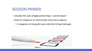 SESSION PRIMER
▪ Consider the state of your partnerships – overall status?
▪ Examine categories of partnerships and assess progress;
▪ 3 categories: A) strong B) needs attention C) big challenges
 