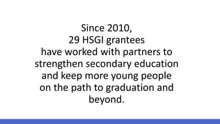 Since 2010,
29 HSGI grantees
have worked with partners to
strengthen secondary education
and keep more young people
on the path to graduation and
beyond.
 