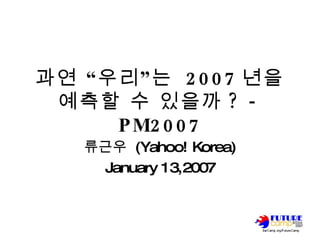 과연 “우리”는  2007 년을 예측할 수 있을까 ? - PM2007 류근우  (Yahoo! Korea) January 13,2007 