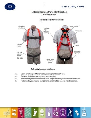 22
S. ZIA UL HAQ & SONSSZS
Full-body harness as shown.
3. Users shall inspect fall arrest systems prior to each use.
4. Remove defective components from service.
5. Fall arrest system components shall be protected against cuts or abrasions.
6. Fall arrest systems and components shall not be used to hoist materials.
 