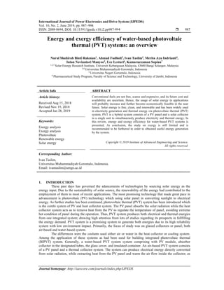 International Journal of Power Electronics and Drive System (IJPEDS)
Vol. 10, No. 2, June 2019, pp. 987~994
ISSN: 2088-8694, DOI: 10.11591/ijpeds.v10.i2.pp987-994  987
Journal homepage: http://iaescore.com/journals/index.php/IJPEDS
Energy and exergy efficiency of water-based photovoltaic
thermal (PVT) systems: an overview
Nurul Shahirah Binti Rukman1
, Ahmad Fudholi2
, Ivan Taslim3
, Merita Ayu Indrianti4
,
Intan Noviantari Manyoe5
, Uce Lestari6
, Kamaruzzaman Sopian7
1,2,7 Solar Energy Research Institute, Universiti Kebangsaan Malaysia, 43600 Bangi Selangor, Malaysia
3,4 Universitas Muhammadiyah Gorontalo, Indonesia
5 Universitas Negeri Gorontalo, Indonesia
6 Pharmaceutical Study Program, Faculty of Science and Technology, University of Jambi, Indonesia
Article Info ABSTRACT
Article history:
Received Aug 15, 2018
Revised Nov 19, 2018
Accepted Jan 28, 2019
Conventional fuels are not free, scarce and expensive, and its future cost and
availability are uncertain. Hence, the usage of solar energy in applications
will probably increase and further become economically feasible in the near
future. Solar energy is free, clean, and renewable and has been widely used
in electricity generation and thermal energy via photovoltaic thermal (PVT)
system. PVT is a hybrid system consists of a PV panel and a solar collector
in a single unit to simultaneously produce electricity and thermal energy. In
this review, energy and exergy efficiency for water-based PVT systems is
presented. As conclusion, the study on exergy is still limited and is
recommended to be furthered in order to obtained useful energy generation
by the system.
Keywords:
Energy analysis
Exergy analysis
Photovoltaic
Renewable energy
Solar energy Copyright © 2019 Institute of Advanced Engineering and Science.
All rights reserved.
Corresponding Author:
Ivan Taslim,
Universitas Muhammadiyah Gorontalo, Indonesia.
Email: ivantaslim@umgo.ac.id
1. INTRODUCTION
These past days has governed the adancements of technologies by sourcing solar energy as the
energy input. Due to the sustainability of solar source, the renewability of the energy had contributed to the
employment of them in most of recent applications. The most promising technology that made great pace in
advancement is photovoltaic (PV) technology which using solar panel in converting sunlight to electrical
energy. As further studies has been continued, photovoltaic thermal (PVT) system has been introduced which
is the combi system of PV and heat collector system. The PV panel absorbs the solar radiation while the heat
collector system acts as to remove heat from the PV to regulate the temperature of panel, avoiding extreme
hot condition of panel during the operation. Thus, PVT system produces both electrical and thermal energies
from one integrated system; drawing high attention from lots of studies regarding its prospects in fullfilling
the energy demand. PVT system is a promising system to generate both energies due to its high reliability
system with low environment impact. Primarily, the focus of study was on glazed collectors or panel; both
air-based and water-based system.
The differences were the coolants used either air or water in the heat collector or cooling system.
Among the application of these systems as had been used for building integrated photovoltaic thermal
(BIPVT) system. Generally, a water-based PVT system system comprising with PV module, absorber
collector in the designated tubes, the glass cover, and insulated container. An air-based PVT system consists
of a PV panel and a thermal collector system. The system can produce electrical energy directly converted
from solar radiation, while extracting heat from the PV panel and warm the air flow inside the collector; as
 