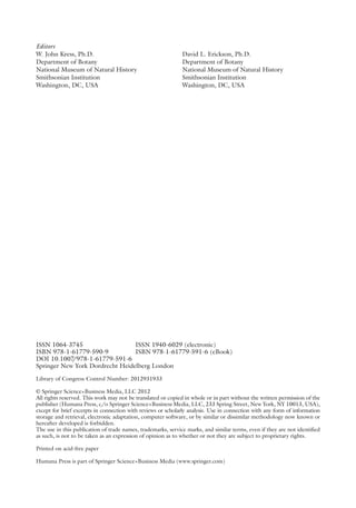 Editors
W. John Kress, Ph.D.
Department of Botany
National Museum of Natural History
Smithsonian Institution
Washington, DC, USA
David L. Erickson, Ph.D.
Department of Botany
National Museum of Natural History
Smithsonian Institution
Washington, DC, USA
ISSN 1064-3745 ISSN 1940-6029 (electronic)
ISBN 978-1-61779-590-9 ISBN 978-1-61779-591-6 (eBook)
DOI 10.1007
/978-1-61779-591-6
Springer New York Dordrecht Heidelberg London
Library of Congress Control Number: 2012931933
© Springer Science+Business Media, LLC 2012
All rights reserved. This work may not be translated or copied in whole or in part without the written permission of the
publisher (Humana Press, c/o Springer Science+Business Media, LLC, 233 Spring Street, New York, NY 10013, USA),
except for brief excerpts in connection with reviews or scholarly analysis. Use in connection with any form of information
storage and retrieval, electronic adaptation, computer software, or by similar or dissimilar methodology now known or
hereafter developed is forbidden.
The use in this publication of trade names, trademarks, service marks, and similar terms, even if they are not identified
as such, is not to be taken as an expression of opinion as to whether or not they are subject to proprietary rights.
Printed on acid-free paper
Humana Press is part of Springer Science+Business Media (www.springer.com)
 