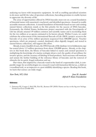 vii
Foreword
analyzing tea leaves with inexpensive equipment. As well as enabling specialized scientists
to do more and lift the value of specimen collections, barcoding promises to enable laymen
to appreciate the diversity of life.
The array of opportunities offered by DNA barcodes must rest on a sound foundation
of binomial names with associated, vouchered, and identified specimens—housed in readily
accessible museum collections. A sound foundation of binomials based on new and existing
natural history collections stands as the first priority for the success of DNA barcodes.
Fortunately, the Global Names Architecture project associated with the Encyclopedia of
Life has already amassed 19 million common and scientific names and is reconciling them
for the two million or so species estimated to be known already. Within 5 years, we could
celebrate the achievement of the international Barcode of Life (iBOL) project: access to the
barcodes of an array of five million specimens sequenced from 500,000 species. Voucher
specimens, which are prepared, curated, databased, often digitally imaged, and stored in
natural history collections, will support this effort.
Already, in just a handful of years, the DNA barcode of life database (www.boldsystems.org)
has soared above 1.2 million specimens from about 150,000 species. Already, as the chap-
ters in this book show, the library of barcodes linked to names and curated specimens is
multiplying the knowledge of a marine ecologist about a reef, the quality of surveillance for
invasive species, and the accuracy of labeling of food products. Such successes will motivate
and sustain the further building of the reference library of barcodes and the removal of
obstacles for its quick, frugal realization and use.
Our vision, first inspired by a barcode wand in the hand of a supermarket clerk, is com-
parable magic for an ichthyologist on a research vessel with featureless fish larvae, a child on
a woodland trail, or an inspector at a port infallibly identifying a species. Reading this book,
we learn that science can make magic.
New York, NY, USA Jesse H. Ausubel
Alfred P. Sloan Foundation
Reference
1. Patterson DJ, Cooper J, Kirk PM, Pyle RL, Remsen DP (2010) Names are key to the big new biology.
Trends Ecol Evol 25:686–691.
 