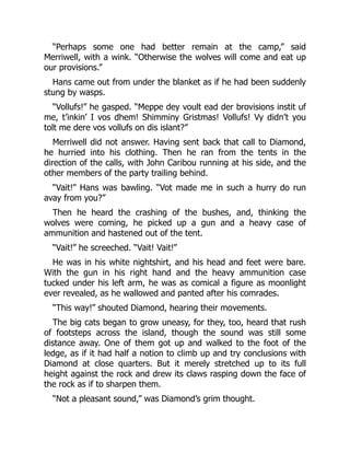 “Perhaps some one had better remain at the camp,” said
Merriwell, with a wink. “Otherwise the wolves will come and eat up
our provisions.”
Hans came out from under the blanket as if he had been suddenly
stung by wasps.
“Vollufs!” he gasped. “Meppe dey voult ead der brovisions instit uf
me, t’inkin’ I vos dhem! Shimminy Gristmas! Vollufs! Vy didn’t you
tolt me dere vos vollufs on dis islant?”
Merriwell did not answer. Having sent back that call to Diamond,
he hurried into his clothing. Then he ran from the tents in the
direction of the calls, with John Caribou running at his side, and the
other members of the party trailing behind.
“Vait!” Hans was bawling. “Vot made me in such a hurry do run
avay from you?”
Then he heard the crashing of the bushes, and, thinking the
wolves were coming, he picked up a gun and a heavy case of
ammunition and hastened out of the tent.
“Vait!” he screeched. “Vait! Vait!”
He was in his white nightshirt, and his head and feet were bare.
With the gun in his right hand and the heavy ammunition case
tucked under his left arm, he was as comical a figure as moonlight
ever revealed, as he wallowed and panted after his comrades.
“This way!” shouted Diamond, hearing their movements.
The big cats began to grow uneasy, for they, too, heard that rush
of footsteps across the island, though the sound was still some
distance away. One of them got up and walked to the foot of the
ledge, as if it had half a notion to climb up and try conclusions with
Diamond at close quarters. But it merely stretched up to its full
height against the rock and drew its claws rasping down the face of
the rock as if to sharpen them.
“Not a pleasant sound,” was Diamond’s grim thought.
 
