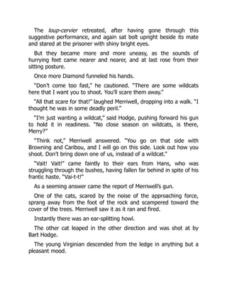 The loup-cervier retreated, after having gone through this
suggestive performance, and again sat bolt upright beside its mate
and stared at the prisoner with shiny bright eyes.
But they became more and more uneasy, as the sounds of
hurrying feet came nearer and nearer, and at last rose from their
sitting posture.
Once more Diamond funneled his hands.
“Don’t come too fast,” he cautioned. “There are some wildcats
here that I want you to shoot. You’ll scare them away.”
“All that scare for that!” laughed Merriwell, dropping into a walk. “I
thought he was in some deadly peril.”
“I’m just wanting a wildcat,” said Hodge, pushing forward his gun
to hold it in readiness. “No close season on wildcats, is there,
Merry?”
“Think not,” Merriwell answered. “You go on that side with
Browning and Caribou, and I will go on this side. Look out how you
shoot. Don’t bring down one of us, instead of a wildcat.”
“Vait! Vait!” came faintly to their ears from Hans, who was
struggling through the bushes, having fallen far behind in spite of his
frantic haste. “Vai-t-t!”
As a seeming answer came the report of Merriwell’s gun.
One of the cats, scared by the noise of the approaching force,
sprang away from the foot of the rock and scampered toward the
cover of the trees. Merriwell saw it as it ran and fired.
Instantly there was an ear-splitting howl.
The other cat leaped in the other direction and was shot at by
Bart Hodge.
The young Virginian descended from the ledge in anything but a
pleasant mood.
 