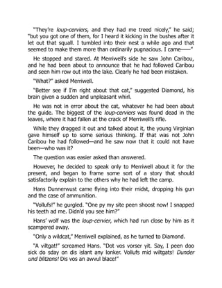 “They’re loup-cerviers, and they had me treed nicely,” he said;
“but you got one of them, for I heard it kicking in the bushes after it
let out that squall. I tumbled into their nest a while ago and that
seemed to make them more than ordinarily pugnacious. I came——”
He stopped and stared. At Merriwell’s side he saw John Caribou,
and he had been about to announce that he had followed Caribou
and seen him row out into the lake. Clearly he had been mistaken.
“What?” asked Merriwell.
“Better see if I’m right about that cat,” suggested Diamond, his
brain given a sudden and unpleasant whirl.
He was not in error about the cat, whatever he had been about
the guide. The biggest of the loup-cerviers was found dead in the
leaves, where it had fallen at the crack of Merriwell’s rifle.
While they dragged it out and talked about it, the young Virginian
gave himself up to some serious thinking. If that was not John
Caribou he had followed—and he saw now that it could not have
been—who was it?
The question was easier asked than answered.
However, he decided to speak only to Merriwell about it for the
present, and began to frame some sort of a story that should
satisfactorily explain to the others why he had left the camp.
Hans Dunnerwust came flying into their midst, dropping his gun
and the case of ammunition.
“Vollufs!” he gurgled. “One py my site peen shoost now! I snapped
his teeth ad me. Didn’d you see him?”
Hans’ wolf was the loup-cervier, which had run close by him as it
scampered away.
“Only a wildcat,” Merriwell explained, as he turned to Diamond.
“A viltgat!” screamed Hans. “Dot vos vorser yit. Say, I peen doo
sick do sday on dis islant any lonker. Vollufs mid wiltgats! Dunder
und blitzens! Dis vos an awvul blace!”
 