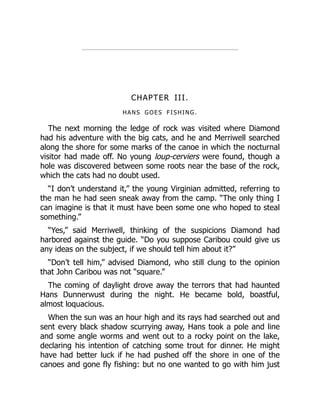 CHAPTER III.
HANS GOES FISHING.
The next morning the ledge of rock was visited where Diamond
had his adventure with the big cats, and he and Merriwell searched
along the shore for some marks of the canoe in which the nocturnal
visitor had made off. No young loup-cerviers were found, though a
hole was discovered between some roots near the base of the rock,
which the cats had no doubt used.
“I don’t understand it,” the young Virginian admitted, referring to
the man he had seen sneak away from the camp. “The only thing I
can imagine is that it must have been some one who hoped to steal
something.”
“Yes,” said Merriwell, thinking of the suspicions Diamond had
harbored against the guide. “Do you suppose Caribou could give us
any ideas on the subject, if we should tell him about it?”
“Don’t tell him,” advised Diamond, who still clung to the opinion
that John Caribou was not “square.”
The coming of daylight drove away the terrors that had haunted
Hans Dunnerwust during the night. He became bold, boastful,
almost loquacious.
When the sun was an hour high and its rays had searched out and
sent every black shadow scurrying away, Hans took a pole and line
and some angle worms and went out to a rocky point on the lake,
declaring his intention of catching some trout for dinner. He might
have had better luck if he had pushed off the shore in one of the
canoes and gone fly fishing: but no one wanted to go with him just
 