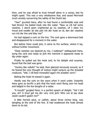 then, and he was afraid to trust himself alone in a canoe, lest he
might upset. This was a very wholesome fear, and saved Merriwell
much anxiety concerning the safety of the Dutch lad.
“Yaw!” grunted Hans, after he had found a comfortable seat and
had thrown his baited hook into the water. “Now ve vill haf some
veeshes. I don’d peen vrightened py no veeshes. Uf I oben my
moud and swaller do dot pait mit der hook on id, den der veeshes
run mit der line and blay me!”
He had slipped a cork on the line. The cork gave a downward bob
and disappeared for a moment in the water.
But before Hans could jerk, it came to the surface; where it lay,
without further movement.
“Dose veeshes vos skeered py me, I subbose!” soliloquized Hans,
eying the cork and ready to jerk the moment it appeared ready to
dip under again.
Finally he pulled out the hook and, to his delight and surprise,
found that the bait was gone.
“Hunkry like vollufs!” he said; then glanced nervously around, as if
he feared the very thought of wolves might conjure up the dreaded
creatures. “Vell, I vill feed mineselluf again mit anodder vorm.”
Baiting the hook he tossed it again.
Hardly was the cork on the wave when it went under. Instantly
Hans gave so terrific a jerk that the hook went flying over his head
and lodged in the low boughs of a cedar.
“A troudt!” gurgled Hans, in a perfect spasm of delight. “Vot I tolt
you, eh? A trout gid me der very virst jerk! Who vos id say dose
veesh coultn’t gadch me?”
A little horned pout, or catfish, about three inches long, was
dangling at the end of the line. It had swallowed the hook almost
down to its tail.
 