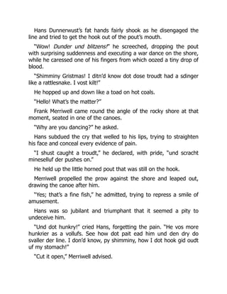Hans Dunnerwust’s fat hands fairly shook as he disengaged the
line and tried to get the hook out of the pout’s mouth.
“Wow! Dunder und blitzens!” he screeched, dropping the pout
with surprising suddenness and executing a war dance on the shore,
while he caressed one of his fingers from which oozed a tiny drop of
blood.
“Shimminy Gristmas! I ditn’d know dot dose troudt had a sdinger
like a rattlesnake. I vost kilt!”
He hopped up and down like a toad on hot coals.
“Hello! What’s the matter?”
Frank Merriwell came round the angle of the rocky shore at that
moment, seated in one of the canoes.
“Why are you dancing?” he asked.
Hans subdued the cry that welled to his lips, trying to straighten
his face and conceal every evidence of pain.
“I shust caught a troudt,” he declared, with pride, “und scracht
mineselluf der pushes on.”
He held up the little horned pout that was still on the hook.
Merriwell propelled the prow against the shore and leaped out,
drawing the canoe after him.
“Yes; that’s a fine fish,” he admitted, trying to repress a smile of
amusement.
Hans was so jubilant and triumphant that it seemed a pity to
undeceive him.
“Und dot hunkry!” cried Hans, forgetting the pain. “He vos more
hunkrier as a vollufs. See how dot pait ead him und den dry do
svaller der line. I don’d know, py shimminy, how I dot hook gid oudt
uf my stomach!”
“Cut it open,” Merriwell advised.
 