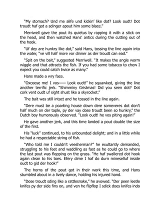 “My stomach? Und me alife und kickin’ like dot? Look oudt! Dot
troudt haf got a sdinger apout him some blace.”
Merriwell gave the pout its quietus by rapping it with a stick on
the head, and then watched Hans’ antics during the cutting out of
the hook.
“Uf dey are hunkry like dot,” said Hans, tossing the line again into
the water, “ve vill half more vor dinner as der troudt can ead.”
“Spit on the bait,” suggested Merriwell. “It makes the angle worm
wiggle and that attracts the fish. If you had some tobacco to chew I
expect you could catch twice as many.”
Hans made a wry face.
“Oxcoose me! I vos—— Look oudt!” he squawked, giving the line
another terrific jerk. “Shimminy Gristmas! Did you seen dot? Dot
cork vent oudt uf sight shust like a skyrocket.”
The bait was still intact and he tossed in the line again.
“Dere must be a poarting house down dere someveres dot don’t
half much on der taple, py der vay dose troudt been so hunkry,” the
Dutch boy humorously observed. “Look oudt! he vos piting again!”
He gave another jerk, and this time landed a pout double the size
of the first.
His “luck” continued, to his unbounded delight; and in a little while
he had a respectable string of fish.
“Who told me I couldn’t veesherman?” he exultantly demanded,
struggling to his feet and waddling as fast as he could go to where
the last pout was flopping on the grass. “He haf swallered dot hook
again clean to his toes. Efery dime I haf do durn mineselluf inside
oudt to gid der hook!”
The horns of the pout got in their work this time, and Hans
stumbled about in a lively dance, holding his injured hand.
“Dose troudt sding like a rattlesnake,” he avowed. “Der peen leetle
knifes py der side fins on, und ven he flipflop I sdick does knifes indo
 
