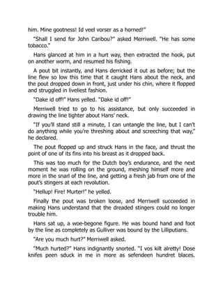 him. Mine gootness! Id veel vorser as a horned!”
“Shall I send for John Caribou?” asked Merriwell. “He has some
tobacco.”
Hans glanced at him in a hurt way, then extracted the hook, put
on another worm, and resumed his fishing.
A pout bit instantly, and Hans derricked it out as before; but the
line flew so low this time that it caught Hans about the neck, and
the pout dropped down in front, just under his chin, where it flopped
and struggled in liveliest fashion.
“Dake id off!” Hans yelled. “Dake id off!”
Merriwell tried to go to his assistance, but only succeeded in
drawing the line tighter about Hans’ neck.
“If you’ll stand still a minute, I can untangle the line, but I can’t
do anything while you’re threshing about and screeching that way,”
he declared.
The pout flopped up and struck Hans in the face, and thrust the
point of one of its fins into his breast as it dropped back.
This was too much for the Dutch boy’s endurance, and the next
moment he was rolling on the ground, meshing himself more and
more in the snarl of the line, and getting a fresh jab from one of the
pout’s stingers at each revolution.
“Hellup! Fire! Murter!” he yelled.
Finally the pout was broken loose, and Merriwell succeeded in
making Hans understand that the dreaded stingers could no longer
trouble him.
Hans sat up, a woe-begone figure. He was bound hand and foot
by the line as completely as Gulliver was bound by the Lilliputians.
“Are you much hurt?” Merriwell asked.
“Much hurted?” Hans indignantly snorted. “I vos kilt alretty! Dose
knifes peen sduck in me in more as sefendeen hundret blaces.
 