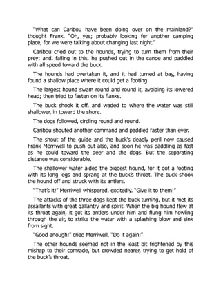 “What can Caribou have been doing over on the mainland?”
thought Frank. “Oh, yes; probably looking for another camping
place, for we were talking about changing last night.”
Caribou cried out to the hounds, trying to turn them from their
prey; and, failing in this, he pushed out in the canoe and paddled
with all speed toward the buck.
The hounds had overtaken it, and it had turned at bay, having
found a shallow place where it could get a footing.
The largest hound swam round and round it, avoiding its lowered
head; then tried to fasten on its flanks.
The buck shook it off, and waded to where the water was still
shallower, in toward the shore.
The dogs followed, circling round and round.
Caribou shouted another command and paddled faster than ever.
The shout of the guide and the buck’s deadly peril now caused
Frank Merriwell to push out also, and soon he was paddling as fast
as he could toward the deer and the dogs. But the separating
distance was considerable.
The shallower water aided the biggest hound, for it got a footing
with its long legs and sprang at the buck’s throat. The buck shook
the hound off and struck with its antlers.
“That’s it!” Merriwell whispered, excitedly. “Give it to them!”
The attacks of the three dogs kept the buck turning, but it met its
assailants with great gallantry and spirit. When the big hound flew at
its throat again, it got its antlers under him and flung him howling
through the air, to strike the water with a splashing blow and sink
from sight.
“Good enough!” cried Merriwell. “Do it again!”
The other hounds seemed not in the least bit frightened by this
mishap to their comrade, but crowded nearer, trying to get hold of
the buck’s throat.
 
