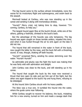 The big hound came to the surface almost immediately, none the
worse for its involuntary flight and submergence, and swam back to
the assault.
Merriwell looked at Caribou, who was now standing up in the
canoe and sending it along with tremendous strokes.
“Hurrah!” Merry cried, not taking time to stop, however. “I’m
coming, Caribou, to help you.”
The largest hound again flew at the buck’s throat, while one of the
others, getting a foothold, climbed to the buck’s back.
But the advantage of the hounds was only temporary. The big
hound was again caught on those terrible antlers, impaled this time,
and when it was hurled through the air to sink again on the lake it
did not rise.
The hound that still remained in the water in front of the buck,
now caught the latter by the nose, and the buck fell with a threshing
sound. It rose, though, shaking off both hounds.
“Hurrah!” screamed Merry, sending his canoe skimming over the
water. “Hurrah! Hurrah!”
So admirable and plucky was the fight the buck was making that
he was fairly wild with admiration and delight.
John Caribou was close to the buck, and still standing up in his
canoe.
The hound that caught the buck by the nose now received a
thrust that tore open its side and put him out of the fight; but the
other one again leaped to the buck’s hip and hung there, refusing to
be dislodged.
At this hound John Caribou struck with his heavy paddle.
The blow was a true one. It tumbled the hound into the water,
where the guide came near following.
While Caribou sought to recover his balance, the buck, mistaking
him for a new enemy, turned on him and made a savage dash that
 