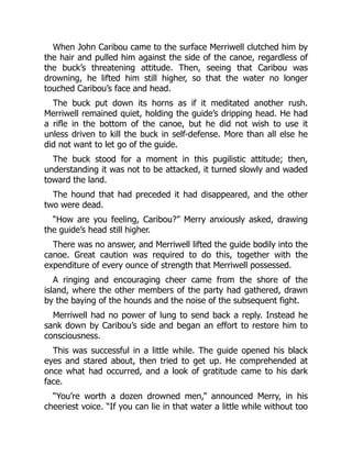 When John Caribou came to the surface Merriwell clutched him by
the hair and pulled him against the side of the canoe, regardless of
the buck’s threatening attitude. Then, seeing that Caribou was
drowning, he lifted him still higher, so that the water no longer
touched Caribou’s face and head.
The buck put down its horns as if it meditated another rush.
Merriwell remained quiet, holding the guide’s dripping head. He had
a rifle in the bottom of the canoe, but he did not wish to use it
unless driven to kill the buck in self-defense. More than all else he
did not want to let go of the guide.
The buck stood for a moment in this pugilistic attitude; then,
understanding it was not to be attacked, it turned slowly and waded
toward the land.
The hound that had preceded it had disappeared, and the other
two were dead.
“How are you feeling, Caribou?” Merry anxiously asked, drawing
the guide’s head still higher.
There was no answer, and Merriwell lifted the guide bodily into the
canoe. Great caution was required to do this, together with the
expenditure of every ounce of strength that Merriwell possessed.
A ringing and encouraging cheer came from the shore of the
island, where the other members of the party had gathered, drawn
by the baying of the hounds and the noise of the subsequent fight.
Merriwell had no power of lung to send back a reply. Instead he
sank down by Caribou’s side and began an effort to restore him to
consciousness.
This was successful in a little while. The guide opened his black
eyes and stared about, then tried to get up. He comprehended at
once what had occurred, and a look of gratitude came to his dark
face.
“You’re worth a dozen drowned men,” announced Merry, in his
cheeriest voice. “If you can lie in that water a little while without too
 