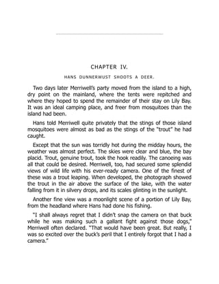CHAPTER IV.
HANS DUNNERWUST SHOOTS A DEER.
Two days later Merriwell’s party moved from the island to a high,
dry point on the mainland, where the tents were repitched and
where they hoped to spend the remainder of their stay on Lily Bay.
It was an ideal camping place, and freer from mosquitoes than the
island had been.
Hans told Merriwell quite privately that the stings of those island
mosquitoes were almost as bad as the stings of the “trout” he had
caught.
Except that the sun was torridly hot during the midday hours, the
weather was almost perfect. The skies were clear and blue, the bay
placid. Trout, genuine trout, took the hook readily. The canoeing was
all that could be desired. Merriwell, too, had secured some splendid
views of wild life with his ever-ready camera. One of the finest of
these was a trout leaping. When developed, the photograph showed
the trout in the air above the surface of the lake, with the water
falling from it in silvery drops, and its scales glinting in the sunlight.
Another fine view was a moonlight scene of a portion of Lily Bay,
from the headland where Hans had done his fishing.
“I shall always regret that I didn’t snap the camera on that buck
while he was making such a gallant fight against those dogs,”
Merriwell often declared. “That would have been great. But really, I
was so excited over the buck’s peril that I entirely forgot that I had a
camera.”
 