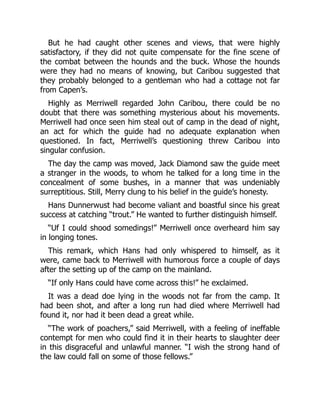 But he had caught other scenes and views, that were highly
satisfactory, if they did not quite compensate for the fine scene of
the combat between the hounds and the buck. Whose the hounds
were they had no means of knowing, but Caribou suggested that
they probably belonged to a gentleman who had a cottage not far
from Capen’s.
Highly as Merriwell regarded John Caribou, there could be no
doubt that there was something mysterious about his movements.
Merriwell had once seen him steal out of camp in the dead of night,
an act for which the guide had no adequate explanation when
questioned. In fact, Merriwell’s questioning threw Caribou into
singular confusion.
The day the camp was moved, Jack Diamond saw the guide meet
a stranger in the woods, to whom he talked for a long time in the
concealment of some bushes, in a manner that was undeniably
surreptitious. Still, Merry clung to his belief in the guide’s honesty.
Hans Dunnerwust had become valiant and boastful since his great
success at catching “trout.” He wanted to further distinguish himself.
“Uf I could shood somedings!” Merriwell once overheard him say
in longing tones.
This remark, which Hans had only whispered to himself, as it
were, came back to Merriwell with humorous force a couple of days
after the setting up of the camp on the mainland.
“If only Hans could have come across this!” he exclaimed.
It was a dead doe lying in the woods not far from the camp. It
had been shot, and after a long run had died where Merriwell had
found it, nor had it been dead a great while.
“The work of poachers,” said Merriwell, with a feeling of ineffable
contempt for men who could find it in their hearts to slaughter deer
in this disgraceful and unlawful manner. “I wish the strong hand of
the law could fall on some of those fellows.”
 