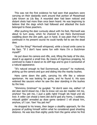 This was not the first evidence he had seen that poachers were
carrying on their dastardly work around that portion of Moosehead
Lake known as Lily Bay. A wounded deer had been noticed and
distant shots had more than once been heard. He was beginning to
believe that the dogs which had followed and attacked the buck
belonged to these poachers.
After pushing the deer curiously about with his foot, Merriwell was
about to turn away, when he chanced to see Hans Dunnerwust
waddling down the dim path, gun in hand. It was plain that if Hans
continued in his present course he could hardly fail to see the dead
deer.
“Just the thing!” Merriwell whispered, while a broad smile came to
his face. “If I don’t have some fun with Hans I’m a Dutchman
myself!”
He put down his camera and rifle, and, lifting the body of the doe,
stood it up against a small tree. By means of ingenious propping, he
contrived to make it stand on its stiff legs and to give it somewhat of
a natural appearance.
“It’s natural enough to fool Dunnerwust, anyway!” he muttered,
picking up the camera and gun and sliding into the nearby bushes.
Hans came down the path, carrying his rifle like a veteran
sportsman. He was looking for game, and he found it. His eyes
widened like saucers when he saw the deer standing in the bushes
by the tree.
“Shimminy Gristmas!” he gurgled. “Id don’d seen me, eidher! Uf
dot deer don’d shood me, I like to know vot vos der madder mit me,
anyhow! You pet me, I pud a palls righd t’rough ids head und ids
liver. A veller can shood a teers dot don’d ged any horns, I subbose,
mitoudt giddin’ arresded py dose game vardens! I vill shood him,
anyhow, uf I can. Yaw! You pet me!”
He dropped to his knees, then began a stealthy approach, for the
purpose of putting himself within what he considered good shooting
distance. He was less than eighty yards from the game when he first
 