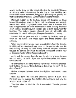 saw it, but he knew so little about rifles that he doubted if his gun
would carry so far. It is not easy for a fat boy to crawl stealthily sixty
yards on his hands and knees, dragging a gun along the ground, but
that was the task that Hans Dunnerwust now set for himself.
Merriwell, hidden in the bushes, shook with laughter, as Hans
began this cautious advance. When half the distance was passed,
Hans rose to a half upright posture and stared hard at the deer. This
was an opportunity for which Merriwell had been waiting. He drew
down on Hans the camera, but scarcely able to sight it accurately for
laughing. The picture caught, showed Hans all a-tremble with
eagerness, his mouth wide open, his eyes distended and staring.
Assured that his game was still in position by the tree, Hans got
down on his hands and knees again and made another slow
advance.
When no more than twenty yards separated him from the deer, he
lifted himself very cautiously and drew up the gun to take aim. He
was shaking so badly he could hardly hold the weapon. Merriwell
focused the camera on him at this instant and caught another view
of this great hunter of the Moosehead country.
As he took the camera down, he saw Hans trying to shoot the gun
without having cocked it. Again and again Hans pulled the trigger,
without result.
“If only some of the other fellows were here!” Merriwell groaned,
fairly holding his sides. “He’s shaking so I’m afraid he won’t hit the
deer, after all.”
He had arranged the deer so that the slightest touch would cause
it to fall.
Hans put down the gun and anxiously turned it over. Then
Merriwell saw his puzzled face lighten. He had found out why the
weapon would not go off.
This time when he lifted the rifle it was cocked. Then he pressed
the trigger.
 