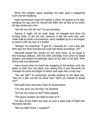 When the whiplike report sounded, the deer gave a staggering
lurch and fell headlong.
Hans Dunnerwust could not repress a cheer. He sprang to his feet,
swinging his cap, and ran toward the fallen doe as fast as his short,
fat legs would carry him.
“Id’s kilt me! Id’s kilt me!” he was shouting.
Fearing it might not be quite dead, he stopped and drew his
hunting knife. It did not rise, however, it did not even kick, and,
made bold by these circumstances, Hans waddled up to it and began
to slash it with the fury of a lunatic.
“Whoop!” he screeched. “I god id! I shooded id! I vos a teer gilt!
Who said dot Hans Dunnerwust coult nod shood somedings, eh?”
Merriwell trained the camera on him once more, as he stood in
this ferocious attitude, with the knife extended, from which no blood
dripped, and looked triumphantly down at the deer at his feet. Then
Merry rose and advanced.
Hans turned when he heard the snapping of the bushes, and was
about to bolt from the place, but, seeing that it was Merriwell, he
changed his mind and began to dance and caper like a crazy boy.
“You see dot?” he screeched, proudly pointing to the dead doe.
“Dot vos a teer vot kilt me shust now. Tidn’t you heered id shood
me?”
Merriwell’s face assumed a look of consternation.
“I’m very sorry you did that,” he declared.
“Vy? Vot you mean py dot?” Hans gasped.
“The game wardens are likely to hear of it.”
The face of the Dutch boy took on such a sickly look of fright that
Merriwell relented.
“But you didn’t think, I suppose?”
 