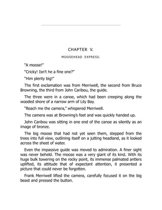 CHAPTER V.
MOOSEHEAD EXPRESS.
“A moose!”
“Cricky! Isn’t he a fine one?”
“Him plenty big!”
The first exclamation was from Merriwell, the second from Bruce
Browning, the third from John Caribou, the guide.
The three were in a canoe, which had been creeping along the
wooded shore of a narrow arm of Lily Bay.
“Reach me the camera,” whispered Merriwell.
The camera was at Browning’s feet and was quickly handed up.
John Caribou was sitting in one end of the canoe as silently as an
image of bronze.
The big moose that had not yet seen them, stepped from the
trees into full view, outlining itself on a jutting headland, as it looked
across the sheet of water.
Even the impassive guide was moved to admiration. A finer sight
was never beheld. The moose was a very giant of its kind. With its
huge bulk towering on the rocky point, its immense palmated antlers
uplifted, its attitude that of expectant attention, it presented a
picture that could never be forgotten.
Frank Merriwell lifted the camera, carefully focused it on the big
beast and pressed the button.
 