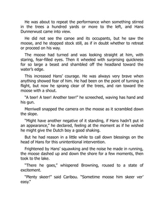 He was about to repeat the performance when something stirred
in the trees a hundred yards or more to the left, and Hans
Dunnerwust came into view.
He did not see the canoe and its occupants, but he saw the
moose, and he stopped stock still, as if in doubt whether to retreat
or proceed on his way.
The moose had turned and was looking straight at him, with
staring, fear-filled eyes. Then it wheeled with surprising quickness
for so large a beast and shambled off the headland toward the
water’s edge.
This increased Hans’ courage. He was always very brave when
anything showed fear of him. He had been on the point of turning in
flight, but now he sprang clear of the trees, and ran toward the
moose with a shout.
“A teer! A teer! Another teer!” he screeched, waving has hand and
his gun.
Merriwell snapped the camera on the moose as it scrambled down
the slope.
“Might have another negative of it standing, if Hans hadn’t put in
an appearance,” he declared, feeling at the moment as if he wished
he might give the Dutch boy a good shaking.
But he had reason in a little while to call down blessings on the
head of Hans for this unintentional intervention.
Frightened by Hans’ squawking and the noise he made in running,
the moose dashed up and down the shore for a few moments, then
took to the lake.
“There he goes,” whispered Browning, roused to a state of
excitement.
“Plenty skeer!” said Caribou. “Sometime moose him skeer ver’
easy.”
 