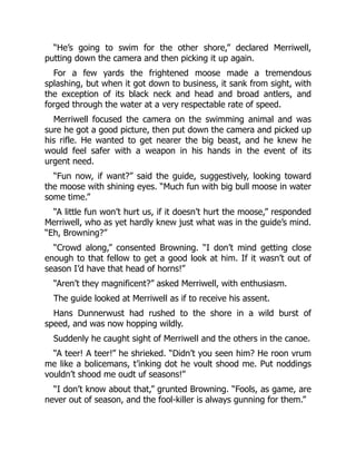 “He’s going to swim for the other shore,” declared Merriwell,
putting down the camera and then picking it up again.
For a few yards the frightened moose made a tremendous
splashing, but when it got down to business, it sank from sight, with
the exception of its black neck and head and broad antlers, and
forged through the water at a very respectable rate of speed.
Merriwell focused the camera on the swimming animal and was
sure he got a good picture, then put down the camera and picked up
his rifle. He wanted to get nearer the big beast, and he knew he
would feel safer with a weapon in his hands in the event of its
urgent need.
“Fun now, if want?” said the guide, suggestively, looking toward
the moose with shining eyes. “Much fun with big bull moose in water
some time.”
“A little fun won’t hurt us, if it doesn’t hurt the moose,” responded
Merriwell, who as yet hardly knew just what was in the guide’s mind.
“Eh, Browning?”
“Crowd along,” consented Browning. “I don’t mind getting close
enough to that fellow to get a good look at him. If it wasn’t out of
season I’d have that head of horns!”
“Aren’t they magnificent?” asked Merriwell, with enthusiasm.
The guide looked at Merriwell as if to receive his assent.
Hans Dunnerwust had rushed to the shore in a wild burst of
speed, and was now hopping wildly.
Suddenly he caught sight of Merriwell and the others in the canoe.
“A teer! A teer!” he shrieked. “Didn’t you seen him? He roon vrum
me like a bolicemans, t’inking dot he voult shood me. Put noddings
vouldn’t shood me oudt uf seasons!”
“I don’t know about that,” grunted Browning. “Fools, as game, are
never out of season, and the fool-killer is always gunning for them.”
 