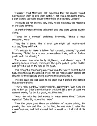 “Hurrah!” cried Merriwell, half expecting that the moose would
now turn on them to give them battle. “That was a handsome throw.
I didn’t know you were equal to the tricks of a cowboy, Caribou.”
The guide did not answer. Very likely he did not know the meaning
of the word cowboy.
In another instant the line tightened, and they were yanked swiftly
along.
“Towed by a moose!” exclaimed Browning. “That’s a new
sensation, Merry!”
“Yes; this is great. This is what you might call moose-head
express,” laughed Frank.
“It’s enough to make a fellow feel romantic, anyway,” grunted
Browning. “Pulled by a moose on Moosehead Lake, with an Indian
guide to do the steering.”
The moose was now badly frightened, and showed signs of
wanting to turn around, whereupon the guide picked up the paddle
and gave it a tap on the side of the head.
This brought a floundering objection from the scared animal, but it
had, nevertheless, the desired effect, for the moose again started off
smartly for the opposite shore, drawing the canoe after it.
The big beast did not seem to be tired, but it puffed and panted
like a steam engine.
“That’s right, Caribou,” cried Merriwell, approvingly. “Just hang on
and let him go. I don’t mind a ride of this kind. It’s a sort of sport we
weren’t looking for, but it’s great, just the same.”
“Much fun with big bull moose in water some time,” Caribou
repeated. “Drive big moose like horse.”
Then the guide gave them an exhibition of moose driving. By
yanking this way and that on the line, he was able to alter the
moose’s course, and that showed that he could turn it almost at his
will.
 