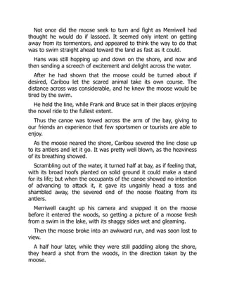Not once did the moose seek to turn and fight as Merriwell had
thought he would do if lassoed. It seemed only intent on getting
away from its tormentors, and appeared to think the way to do that
was to swim straight ahead toward the land as fast as it could.
Hans was still hopping up and down on the shore, and now and
then sending a screech of excitement and delight across the water.
After he had shown that the moose could be turned about if
desired, Caribou let the scared animal take its own course. The
distance across was considerable, and he knew the moose would be
tired by the swim.
He held the line, while Frank and Bruce sat in their places enjoying
the novel ride to the fullest extent.
Thus the canoe was towed across the arm of the bay, giving to
our friends an experience that few sportsmen or tourists are able to
enjoy.
As the moose neared the shore, Caribou severed the line close up
to its antlers and let it go. It was pretty well blown, as the heaviness
of its breathing showed.
Scrambling out of the water, it turned half at bay, as if feeling that,
with its broad hoofs planted on solid ground it could make a stand
for its life; but when the occupants of the canoe showed no intention
of advancing to attack it, it gave its ungainly head a toss and
shambled away, the severed end of the noose floating from its
antlers.
Merriwell caught up his camera and snapped it on the moose
before it entered the woods, so getting a picture of a moose fresh
from a swim in the lake, with its shaggy sides wet and gleaming.
Then the moose broke into an awkward run, and was soon lost to
view.
A half hour later, while they were still paddling along the shore,
they heard a shot from the woods, in the direction taken by the
moose.
 