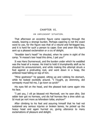 CHAPTER VI.
AN UNPLEASANT SITUATION.
That afternoon an eccentric figure came capering through the
woods, bearing a strange burden. Perhaps capering is not the exact
word to use, for the figure was that of a rotund and fat-legged boy,
and it is hard for such a person to caper. Ever and anon this figure
sent up a pleased exclamation or a cry of delight.
“Anodder teer’s head!” he shouted, when he came in sight of the
camp. “A moose’s teer head this dime, I pet you!”
It was Hans Dunnerwust, and the burden under which he waddled
was the head of a moose. He tried to hold it triumphantly aloft as he
shouted his announcement, and while making this attempt struck a
foot against a protruding root, and went down in a heap, the
antlered head falling on top of him.
“Mine gootness!” he gasped, sitting up and rubbing his stomach,
while he looked excitedly around. “I t’ought, py shimminy, dot
somepoty musd hid me, I go town so qvick!”
His eyes fell on the head, and the pleased look came again into
his face.
“I pet you, I vill pe bleased mit Merriwell, ven he seen dhis. Dot
odder teer got no hornses, und dis haf hornses like a dree sdick up.
Id must pe vort more as lefendeen tollar, anyhow!”
After climbing to his feet and assuring himself that he had not
sustained any serious injuries or broken bones, he picked up the
heavy head and again hurried on, giving utterance to many
exclamations of pleasure and delight.
 
