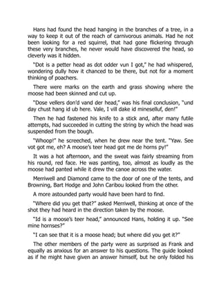 Hans had found the head hanging in the branches of a tree, in a
way to keep it out of the reach of carnivorous animals. Had he not
been looking for a red squirrel, that had gone flickering through
these very branches, he never would have discovered the head, so
cleverly was it hidden.
“Dot is a petter head as dot odder vun I got,” he had whispered,
wondering dully how it chanced to be there, but not for a moment
thinking of poachers.
There were marks on the earth and grass showing where the
moose had been skinned and cut up.
“Dose vellers don’d vand der head,” was his final conclusion, “und
day chust hang id ub here. Vale, I vill dake id mineselluf, den!”
Then he had fastened his knife to a stick and, after many futile
attempts, had succeeded in cutting the string by which the head was
suspended from the bough.
“Whoop!” he screeched, when he drew near the tent. “Yaw. See
vot got me, eh? A moose’s teer head got me de horns py!”
It was a hot afternoon, and the sweat was fairly streaming from
his round, red face. He was panting, too, almost as loudly as the
moose had panted while it drew the canoe across the water.
Merriwell and Diamond came to the door of one of the tents, and
Browning, Bart Hodge and John Caribou looked from the other.
A more astounded party would have been hard to find.
“Where did you get that?” asked Merriwell, thinking at once of the
shot they had heard in the direction taken by the moose.
“Id is a moose’s teer head,” announced Hans, holding it up. “See
mine hornses?”
“I can see that it is a moose head; but where did you get it?”
The other members of the party were as surprised as Frank and
equally as anxious for an answer to his questions. The guide looked
as if he might have given an answer himself, but he only folded his
 