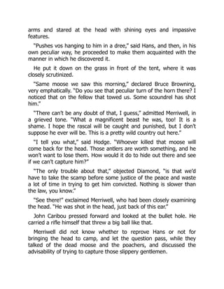 arms and stared at the head with shining eyes and impassive
features.
“Pushes vos hanging to him in a dree,” said Hans, and then, in his
own peculiar way, he proceeded to make them acquainted with the
manner in which he discovered it.
He put it down on the grass in front of the tent, where it was
closely scrutinized.
“Same moose we saw this morning,” declared Bruce Browning,
very emphatically. “Do you see that peculiar turn of the horn there? I
noticed that on the fellow that towed us. Some scoundrel has shot
him.”
“There can’t be any doubt of that, I guess,” admitted Merriwell, in
a grieved tone. “What a magnificent beast he was, too! It is a
shame. I hope the rascal will be caught and punished, but I don’t
suppose he ever will be. This is a pretty wild country out here.”
“I tell you what,” said Hodge. “Whoever killed that moose will
come back for the head. Those antlers are worth something, and he
won’t want to lose them. How would it do to hide out there and see
if we can’t capture him?”
“The only trouble about that,” objected Diamond, “is that we’d
have to take the scamp before some justice of the peace and waste
a lot of time in trying to get him convicted. Nothing is slower than
the law, you know.”
“See there!” exclaimed Merriwell, who had been closely examining
the head. “He was shot in the head, just back of this ear.”
John Caribou pressed forward and looked at the bullet hole. He
carried a rifle himself that threw a big ball like that.
Merriwell did not know whether to reprove Hans or not for
bringing the head to camp, and let the question pass, while they
talked of the dead moose and the poachers, and discussed the
advisability of trying to capture those slippery gentlemen.
 