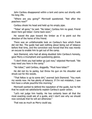 John Caribou disappeared within a tent and came out shortly with
his long rifle.
“Where are you going?” Merriwell questioned. “Not after the
poachers now?”
Caribou shook his head and held up his empty pipe.
“Tobac’ all gone,” he said. “No tobac’, Caribou him no good. Friend
down here got tobac’. Come back soon.”
He waved the pipe toward the timber as if to point out the
direction of the home of this friend.
There was an unfathomable look on Caribou’s face which Frank
did not like. The guide had said nothing about being out of tobacco
before that time, and the conviction was forced that this was merely
an excuse to enable him to get out of the camp.
Jack Diamond, who had all along doubted John Caribou’s honesty,
gave Merry a triumphant and questioning glance.
“I don’t think you had better go just now,” objected Merriwell. “We
may need you here in the camp.”
“No tobac’,” said Caribou, doggedly. “Must have tobac’!”
He did not try to parley, but threw his gun on his shoulder and
struck out for the woods.
“That fellow is up to some dirt,” averred Jack Diamond. “You mark
my words now. He has plenty of tobacco. If I’m not mistaken, I saw
him have a whole pouchful this morning.”
Merriwell wanted to defend the reputation of the guide, but he felt
that he could not satisfactorily explain Caribou’s queer action.
“Let’s not judge him hastily. He has certainly been all that the
most exacting could ask of a guide, and I don’t see why we should
now conclude that he will act otherwise.”
That was as much as Merry could say.
 