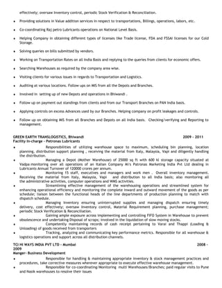 effectively; oversaw Inventory control, periodic Stock Verification & Reconciliation.
♦ Providing solutions in Value addition services in respect to transportations, Billings, operations, labors, etc.
♦ Co-coordinating Raj petro Lubricants operations on National Level Basis.
♦ Helping Company in obtaining different types of licenses like Trade license, FDA and FSSAI licenses for our Cold
Storage.
♦ Solving queries on bills submitted by vendors.
♦ Working on Transportation Rates on all India Basis and replying to the queries from clients for economic offers.
♦ Searching Warehouses as required by the company area wise.
♦ Visiting clients for various issues in regards to Transportation and Logistics.
♦ Auditing at various locations. Follow ups on MIS from all the Depots and Branches.
♦ Involved in setting up of new Depots and operations in Bhiwandi .
♦ Follow up on payment out standings from clients and from our Transport Branches on PAN India basis.
♦ Applying controls on excess Advances used by our Branches. Helping company on profit leakages and controls.
♦ Follow up on obtaining MIS from all Branches and Depots on all India basis. Checking/verifying and Reporting to
management.
GREEN EARTH TRANSLOGISTICS, Bhiwandi 2009 – 2011
Facility In-charge – Petronas Lubricants
♦ Responsibilities of utilizing warehouse space to maximum, scheduling bin planning, location
planning, distribution support planning , receiving the material from Italy, Malaysia, Vapi and diligently handling
the distribution.
♦ Managing a Depot (Mother Warehouse) of 25000 sq ft with 600 kl storage capacity situated at
Vadpa monitoring over all operations of an Italian Company M/s Patronas Marketing India Pvt Ltd dealing in
Lubricants Annual Turnover of 120000 crores per annum.
♦ Monitoring 15 staff, executives and managers and work men . Overall inventory management.
Receiving the material from Italy, Malaysia, Vapi and distribution to all India basis; also monitoring all
the administrative activities, computer operations and WMS activities.
♦ Streamlining effective management of the warehousing operations and streamlined system for
enhancing operational efficiency and monitoring the complete inward and outward movement of the goods as per
schedule; liaison between the functional heads of the line departments of production planning to match with
dispatch schedule.
♦ Managing Inventory ensuring uninterrupted supplies and managing dispatch ensuring timely
delivery, cost effectively; oversaw Inventory control, Material Requirement planning, purchase management;
periodic Stock Verification & Reconciliation.
♦ Gaining ample exposure across implementing and controlling FIFO System in Warehouse to prevent
obsolescence and undertaking Disposal of scraps; involved in the liquidation of slow moving stocks.
♦ Competently maintaining records of cash receipt pertaining to Varai and Thappi (Loading &
Unloading) of goods received from transporters
♦ Tracking, analyzing and communicating key performance metrics. Responsible for all warehouse &
logistics operations and support across all distribution channels.
TCI HI WAYS INDIA PVT LTD - Mumbai 2008 –
2009
Manger- Business Development
♦ Responsible for handling & maintaining appropriate inventory & stock management practices and
procedures, take corrective measures wherever appropriate to execute effective warehouse management.
♦ Responsible for co-coordinating/Monitoring multi Warehouses/Branches; paid regular visits to Pune
and Nasik warehouses to resolve their issues
 