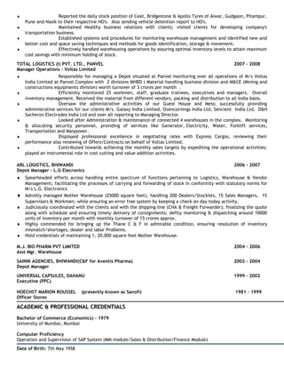 ♦ Reported the daily stock position of Ceat, Bridgestone & Apollo Tyres of Alwar, Gudgaon, Pitampur,
Pune and Nasik to their respective HO's. Also sending vehicle detention report to HO's.
♦ Maintained Healthy business relations with clients; visited clients for developing company's
transportation business.
♦ Established systems and procedures for monitoring warehouse management and identified new and
better cost and space saving techniques and methods for goods identification, storage & movement.
♦ Effectively handled warehousing operations by assuring optimal inventory levels to attain maximum
cost savings with minimum holding of stock.
TOTAL LOGISTICS (I) PVT. LTD., PANVEL 2007 - 2008
Manager Operations – Voltas Limited
♦ Responsible for managing a Depot situated at Panvel monitoring over all operations of M/s Voltas
India Limited at Panvel Complex with 2 divisions MHBD ( Material handling business division and M&CE (Mining and
constructions equipments division) worth turnover of 3 crores per month .
♦ Efficiently monitored 25 workmen, staff, graduate trainees, executives and managers. Overall
inventory management. Received the material from different vendors, packing and distribution to all India basis.
♦ Oversaw the administrative activities of our Guest House and Mess; successfully providing
administrative services for our clients M/s. Galaxy India Limited, Ovencornings India Ltd, Sencient India Ltd, D&H
Sacheron Electrodes India Ltd and over all reporting to Managing Director.
♦ Looked after Administration & maintenance of connected 4 warehouses in the complex. Monitoring
& allocating security personnel, providing of services like Generator, Electricity, Water, Forklift services,
Transportation and Manpower.
♦ Displayed professional excellence in negotiating rates with Express Cargos, reviewing their
performance also renewing of Offers/Contracts on behalf of Voltas Limited.
♦ Contributed towards achieving the monthly sales targets by expediting the operational activities;
played an instrumental role in cost cutting and value addition activities.
ARL LOGISTICS, BHIWANDI 2006 - 2007
Depot Manager – L.G Elecronics
♦ Spearheaded efforts across handling entire spectrum of functions pertaining to Logistics, Warehouse & Vendor
Management; facilitating the processes of carrying and forwarding of stock in conformity with statutory norms for
M/s L.G. Electronics
♦ Adroitly managed Mother Warehouse (25000 square feet), handling 200 Dealers/Stockists, 15 Sales Managers, 15
Supervisors & Workmen; while ensuring an error free system by keeping a check on day today activity.
♦ Judiciously coordinated with the clients and with the shipping line (CHA & Freight Forwarder); finalizing the quote
along with schedule and ensuring timely delivery of consignments; deftly monitoring & dispatching around 10000
units of inventory per month with monthly turnover of 15 crores approx.
♦ Highly commended for bringing up the Thane C & F in admirable condition, ensuring resolution of inventory
mismatch/shortages, dealer and labor Problems.
♦ Hold credentials of maintaining 1, 20,000 square feet Mother Warehouse.
M.J. BIO PHARM PVT LIMITED 2004 - 2006
Asst Mgr. Warehouse
SAINIK AGENCIES, BHIWANDI(C&F for Aventis Pharma) 2002 - 2004
Depot Manager
UNIVERSAL CAPSULES, DAHANU 1999 - 2002
Executive (PPC)
HOECHST MARION ROUSSEL (presently known as Sanofi) 1981 - 1999
Officer Stores
ACADEMIC & PROFESSIONAL CREDENTIALSACADEMIC & PROFESSIONAL CREDENTIALS
Bachelor of Commerce (Economics) – 1979
University of Mumbai, Mumbai
Computer Proficiency
Operation and Supervision of SAP System (MM module/Sales & Distribution/Finance Module)
Date of Birth: 7th May 1958
 