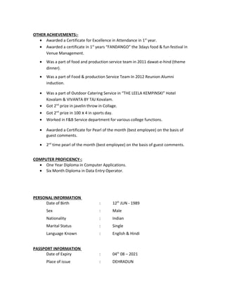 OTHER ACHIEVEMENTS:-
• Awarded a Certificate for Excellence in Attendance in 1st
year.
• Awarded a certificate in 1st
years “FANDANGO” the 3days food & fun festival in
Venue Management.
• Was a part of food and production service team in 2011 dawat-e-hind (theme
dinner).
• Was a part of Food & production Service Team In 2012 Reunion Alumni
induction.
• Was a part of Outdoor Catering Service in “THE LEELA KEMPINSKI” Hotel
Kovalam & VIVANTA BY TAJ Kovalam.
• Got 2nd
prize in javelin throw in Collage.
• Got 2nd
prize in 100 x 4 in sports day.
• Worked in F&B Service department for various college functions.
• Awarded a Certificate for Pearl of the month (best employee) on the basis of
guest comments.
• 2nd
time pearl of the month (best employee) on the basis of guest comments.
COMPUTER PROFICIENCY-:
• One Year Diploma in Computer Applications.
• Six Month Diploma in Data Entry Operator.
PERSONAL INFORMATION
Date of Birth : 12th
JUN - 1989
Sex : Male
Nationality : Indian
Marital Status : Single
Language Known : English & Hindi
PASSPORT INFORMATION
Date of Expiry : 04th
08 – 2021
Place of issue : DEHRADUN
 