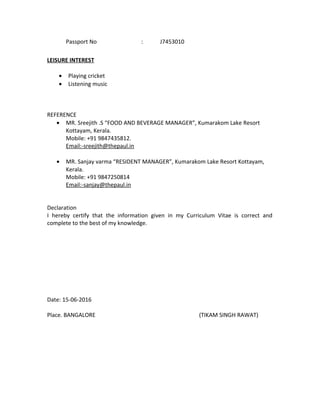 Passport No : J7453010
LEISURE INTEREST
• Playing cricket
• Listening music
REFERENCE
• MR. Sreejith .S “FOOD AND BEVERAGE MANAGER”, Kumarakom Lake Resort
Kottayam, Kerala.
Mobile: +91 9847435812.
Email:-sreejith@thepaul.in
• MR. Sanjay varma “RESIDENT MANAGER”, Kumarakom Lake Resort Kottayam,
Kerala.
Mobile: +91 9847250814
Email:-sanjay@thepaul.in
Declaration
I hereby certify that the information given in my Curriculum Vitae is correct and
complete to the best of my knowledge.
Date: 15-06-2016
Place. BANGALORE (TIKAM SINGH RAWAT)
 
