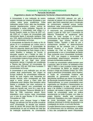 PASSADO E FUTURO DA UNIVERSIDADE
Fernando Alcoforado
Engenheiro e doutor em Planejamento Territorial e Desenvolvimento Regional.
A Universidade é uma instituição de ensino
superior formada por diversas faculdades e que
confere vários graus acadêmicos. Estas
instituições podem incluir, além das faculdades,
diversos departamentos, ordens, centros de
investigação e outras entidades. Segundo os
historiadores, a universidade mais antiga é a
Escola Superior criada na China de 2257 a.C.
até 2208 a.C. A origem da Universidade está
intimamente ligada à educação teológica. Pelo
ano 1200, alguns ambientes de catequese cristã
viraram universidades na Europa.
A Universidade de Bolonha foi criada no fim do
século XI e é considerada por muitos como a
"mãe das universidades". A Universidade de
Paris foi a segunda, depois veio Oxford. Naquele
tempo, a Universidade de Paris chegou a ser o
centro filosófico e teológico do mundo. A
educação superior era o âmbito do clero. O
erudito era visto como o guardião da sabedoria.
A universidade moderna surgiu porque os bispos
necessitavam de um lugar para prover
treinamento clerical. A teologia era considerada
a "Rainha das Ciências" na Universidade. No
período entre 1250 até 1500 foram fundadas 71
universidades na Europa.
A Universidade é uma instituição que, em seu
modelo atual predominante, tem origem na
Europa medieval. As universidades medievais,
devido às suas origens mais frequentes em
escolas clericais, eram consagradas por Bula
papal e, ainda, porque a maior parte dos
professores eram clérigos. Elas herdaram vários
direitos e privilégios que eram exclusivos do
clero. Mesmo quando uma universidade era
criada por decreto real, como foi o caso da de
Lisboa pela Scientiae Thesaurus Mirabilis de D.
Dinis de 1288, costumava adquirir fórum
eclesiástico como ocorreu nesta universidade
com a bula do papa Nicolau IV De staturegni
Portugaliae em 1290.
Há autores como Jacques Verger e Walter
Rüegg, que afirmam que não se pode conceituar
como universidade, as escolas que existiram
antes do século XIII porque elas não possuem
características do que se entende por este tipo
de instituição atualmente. As universidades
medievais (1300-1500) estavam ora sob a
chancela do papado ora do poder laico. Mesmo
assim, elas foram essenciais para a construção
do conhecimento ocidental porque haviam
estudiosos nelas preocupados prioritariamente
com o desenvolvimento da ciência.
O nascimento das universidades modernas
ocorreu a partir de 1520, com o movimento da
Reforma Protestante se espalhando pelos
países do norte europeu e o início do
envolvimento das instituições não católicas nas
universidades. Isso ocorreu também nos
Estados Unidos. Também a ideia de unir o
conhecimento científico ao desenvolvimento
tecnológico se faz presente com a Escola
Normal Superior e a Escola Politécnica,
fundadas em 1794 na França sob controle
governamental e com a Universidade de Berlim
(hoje conhecida como Universidade Humboldt),
em 1810, que pregava a necessidade das
universidades desenvolverem pesquisas e a
primazia da liberdade acadêmica.
O modelo da universidade voltada também para
a pesquisa, além do ensino, se estabelece entre
1800 e 1900 e o bem sucedido modelo alemão
da Universidade de Berlim se espalha pela
Europa e chega aos Estados Unidos. Em 1876,
surge a americana Universidade Johns Hopkins.
A noção de universidade moderna está
associada ao pensamento empírico e às
descobertas científicas que vieram na sequência
da Revolução Industrial iniciada no século XVIII.
Tradicionalmente, os cursos universitários eram
organizados por disciplina e hierarquizados em
termos pedagógicos, ou seja, o papel do aluno
seria o de receber o conhecimento através do
professor, até receber o diploma. Porém, o novo
modelo de universidade, posto em prática
recentemente na União Europeia, com base no
projeto Bolonha, desafia esta concepção
tradicional. Estabelece uma maior interação com
as novas tecnologias, mais espaço para
iniciativas individuais no âmbito da pesquisa e da
investigação de campo, e currículos flexíveis.
O projeto Bolonha busca reequacionar a relação
do conhecimento com os indivíduos, pois existe
o risco das competências serem interpretadas
 