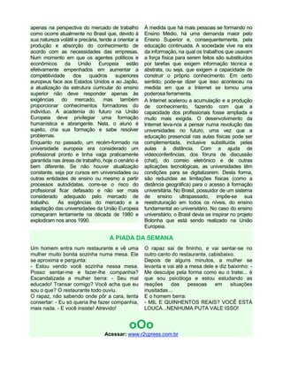 apenas na perspectiva do mercado de trabalho
como ocorre atualmente no Brasil que, devido à
sua natureza volátil e precária, tende a orientar a
produção e absorção do conhecimento de
acordo com as necessidades das empresas.
Num momento em que os agentes políticos e
econômicos da União Europeia estão
efetivamente empenhados em aumentar a
competitividade dos quadros superiores
europeus face aos Estados Unidos e ao Japão,
a atualização da estrutura curricular do ensino
superior não deve responder apenas às
exigências do mercado, mas também
proporcionar conhecimentos formadores do
indivíduo. A academia do futuro na União
Europeia deve privilegiar uma formação
humanística e abrangente. Nela, o aluno é
sujeito, cria sua formação e sabe resolver
problemas.
Enquanto no passado, um recém-formado na
universidade europeia era considerado um
profissional pronto e tinha vaga praticamente
garantida nas áreas de trabalho, hoje o cenário é
bem diferente. Se não houver atualização
constante, seja por cursos em universidades ou
outras entidades de ensino ou mesmo a partir
processos autodidatas, corre-se o risco do
profissional ficar defasado e não ser mais
considerado adequado pelo mercado de
trabalho. As exigências do mercado e a
adaptação das universidades da União Europeia
começaram lentamente na década de 1980 e
explodiram nos anos 1990.
À medida que há mais pessoas se formando no
Ensino Médio, há uma demanda maior pelo
Ensino Superior e, consequentemente, pela
educação continuada. A sociedade vive na era
da informação, na qual os trabalhos que usavam
a força física para serem feitos são substituídos
por tarefas que exigem informação técnica e
abstrata, ou seja, que exigem a capacidade de
construir o próprio conhecimento. Em certo
sentido, pode-se dizer que isso aconteceu na
medida em que a Internet se tornou uma
poderosa ferramenta.
A Internet acelerou a acumulação e a produção
de conhecimento, fazendo com que a
capacidade dos profissionais fosse ampliada e
muito mais exigida. O desenvolvimento da
Internet leva-nos a pensar numa revolução das
universidades no futuro, uma vez que a
educação presencial nas aulas físicas pode ser
complementada, inclusive substituída pelas
aulas à distância. Com a ajuda de
videoconferências, dos fóruns de discussão
(chat), do correio eletrônico e de outras
aplicações tecnológicas, as universidades têm
condições para se digitalizarem. Desta forma,
são reduzidas as limitações físicas (como a
distância geográfica) para o acesso à formação
universitária. No Brasil, possuidor de um sistema
de ensino ultrapassado, impõe-se sua
reestruturação em todos os níveis, do ensino
fundamental ao universitário. No caso do ensino
universitário, o Brasil devia se inspirar no projeto
Bolonha que está sendo realizado na União
Europeia.
A PIADA DA SEMANA
Um homem entra num restaurante e vê uma
mulher muito bonita sozinha numa mesa. Ele
se aproxima e pergunta:
- Estou vendo você sozinha nessa mesa.
Posso sentar-me e fazer-lhe companhia?
Escandalizada a mulher berra: - Seu mal
educado! Transar comigo? Você acha que eu
sou o que? O restaurante todo ouviu.
O rapaz, não sabendo onde pôr a cara, tenta
consertar: - Eu só queria lhe fazer companhia,
mais nada. - E você insiste! Atrevido!
O rapaz sai de fininho, e vai sentar-se no
outro canto do restaurante, cabisbaixo.
Depois de alguns minutos, a mulher se
levanta e vai até a mesa dele e diz baixinho: -
Me desculpe pela forma como eu o tratei... é
que sou psicóloga e estou estudando as
reações das pessoas em situações
inusitadas...
E o homem berra:
- MIL E QUINHENTOS REAIS? VOCÊ ESTÁ
LOUCA...NENHUMA PUTA VALE ISSO!
oOo
Acessar: www.r2cpress.com.br
 