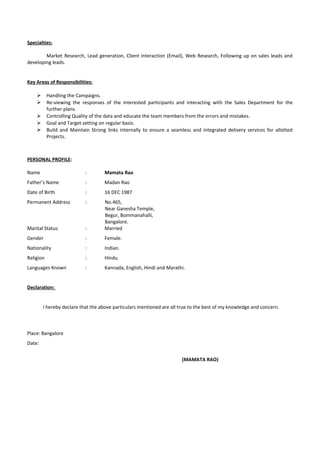 Specialties:
Market Research, Lead generation, Client Interaction (Email), Web Research, Following up on sales leads and
developing leads.
Key Areas of Responsibilities:
 Handling the Campaigns.
 Re-viewing the responses of the interested participants and interacting with the Sales Department for the
further plans.
 Controlling Quality of the data and educate the team members from the errors and mistakes.
 Goal and Target setting on regular basis.
 Build and Maintain Strong links internally to ensure a seamless and integrated delivery services for allotted
Projects.
PERSONAL PROFILE:
Name : Mamata Rao
Father’s Name : Madan Rao
Date of Birth : 16 DEC 1987
Permanent Address : No.465,
Near Ganesha Temple,
Begur, Bommanahalli,
Bangalore.
Marital Status : Married
Gender : Female.
Nationality : Indian.
Religion : Hindu
Languages Known : Kannada, English, Hindi and Marathi.
Declaration:
I hereby declare that the above particulars mentioned are all true to the best of my knowledge and concern.
Place: Bangalore
Date:
(MAMATA RAO)
 