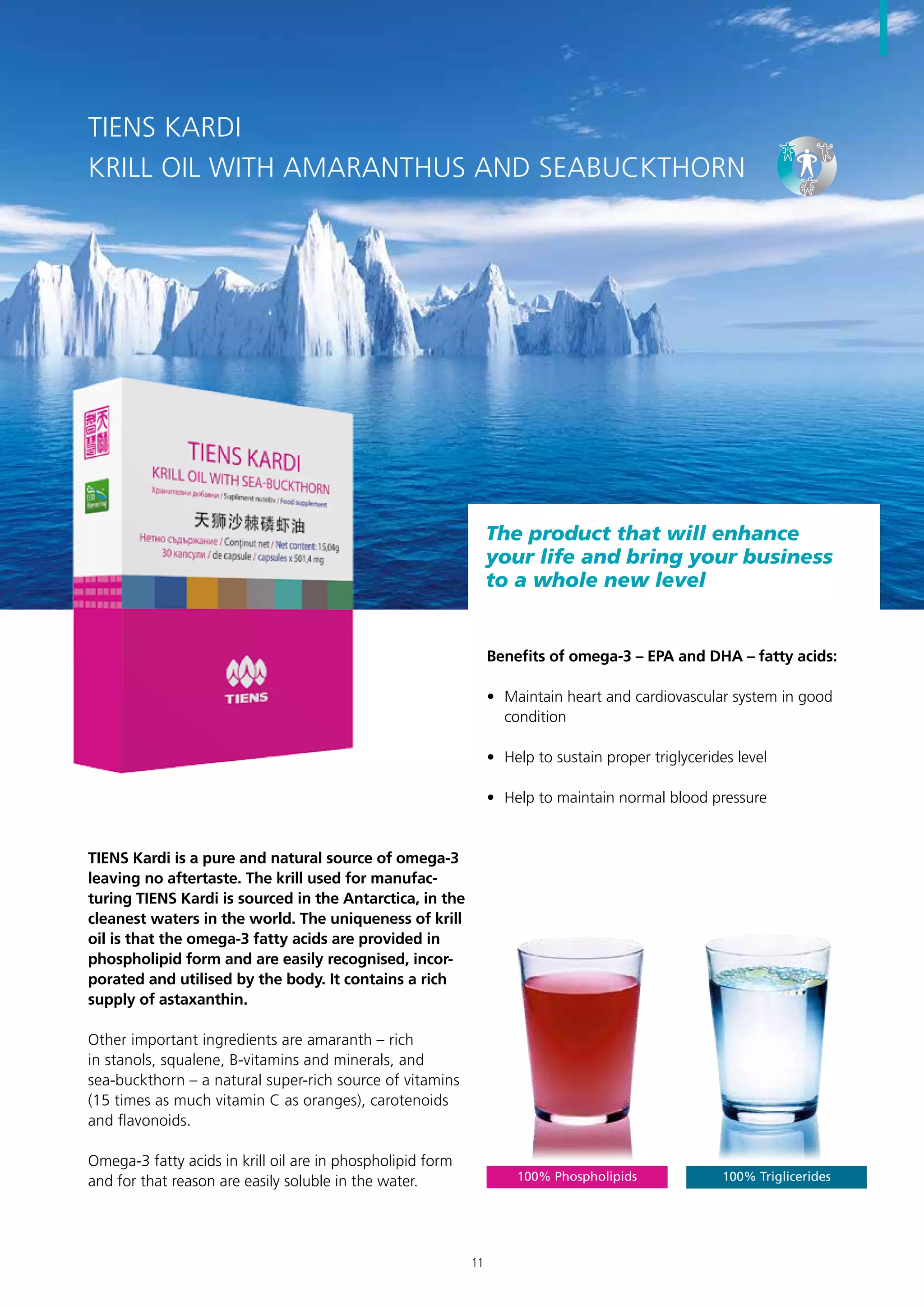 The product that will enhance
your life and bring your business
to a whole new level
TIENS KARDI
KRILL OIL WITH AMARANTHUS AND SEABUCKTHORN
100% Phospholipids 100% Triglicerides
TIENS Kardi is a pure and natural source of omega-3
leaving no aftertaste. The krill used for manufac-
turing TIENS Kardi is sourced in the Antarctica, in the
cleanest waters in the world. The uniqueness of krill
oil is that the omega-3 fatty acids are provided in
phospholipid form and are easily recognised, incor-
porated and utilised by the body. It contains a rich
supply of astaxanthin.
Other important ingredients are amaranth – rich
in stanols, squalene, B-vitamins and minerals, and
sea-buckthorn – a natural super-rich source of vitamins
(15 times as much vitamin C as oranges), carotenoids
and flavonoids.
Omega-3 fatty acids in krill oil are in phospholipid form
and for that reason are easily soluble in the water.
Benefits of omega-3 – EPA and DHA – fatty acids:
•	 Maintain heart and cardiovascular system in good
condition
•	 Help to sustain proper triglycerides level
•	 Help to maintain normal blood pressure
11
 