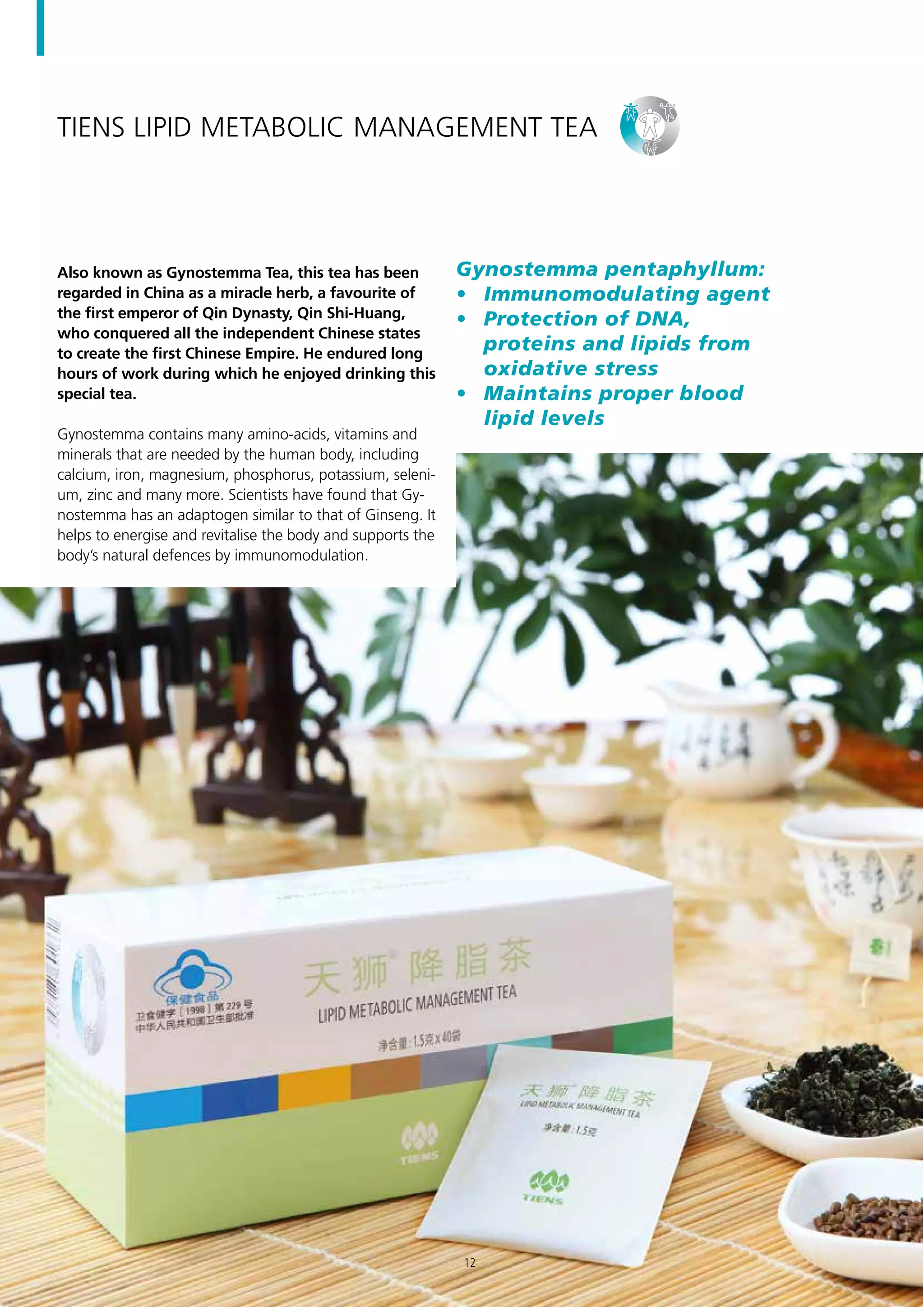TIENS Lipid Metabolic Management Tea
Also known as Gynostemma Tea, this tea has been
regarded in China as a miracle herb, a favourite of
the first emperor of Qin Dynasty, Qin Shi-Huang,
who conquered all the independent Chinese states
to create the first Chinese Empire. He endured long
hours of work during which he enjoyed drinking this
special tea.
Gynostemma contains many amino-acids, vitamins and
minerals that are needed by the human body, including
calcium, iron, magnesium, phosphorus, potassium, seleni-
um, zinc and many more. Scientists have found that Gy-
nostemma has an adaptogen similar to that of Ginseng. It
helps to energise and revitalise the body and supports the
body’s natural defences by immunomodulation.
Gynostemma pentaphyllum:
•	 Immunomodulating agent
•	 Protection of DNA,
proteins and lipids from
oxidative stress
•	 Maintains proper blood
lipid levels
12
 
