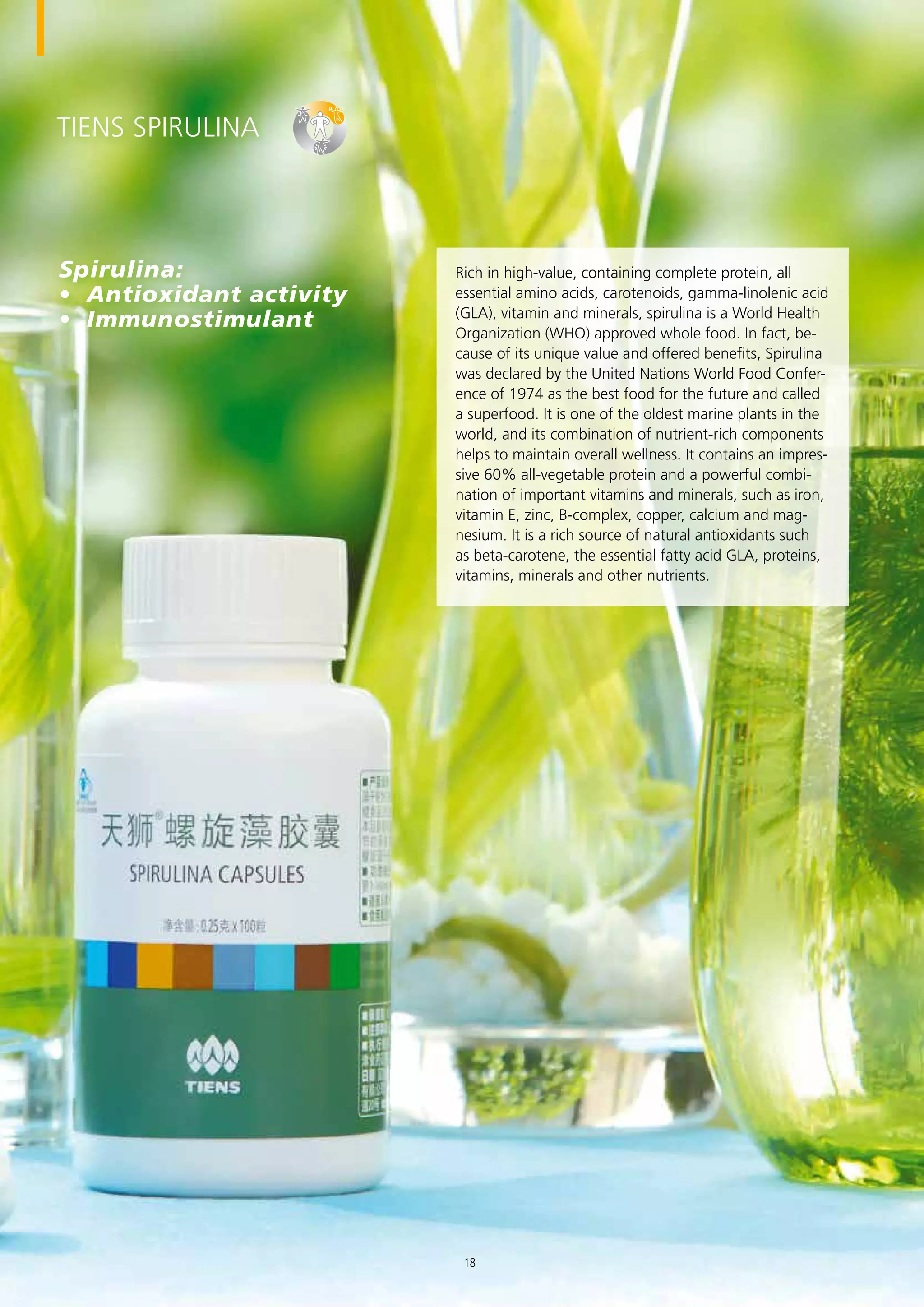 TIENS Spirulina
Rich in high-value, containing complete protein, all
essential amino acids, carotenoids, gamma-linolenic acid
(GLA), vitamin and minerals, spirulina is a World Health
Organization (WHO) approved whole food. In fact, be-
cause of its unique value and offered benefits, Spirulina
was declared by the United Nations World Food Confer-
ence of 1974 as the best food for the future and called
a superfood. It is one of the oldest marine plants in the
world, and its combination of nutrient-rich components
helps to maintain overall wellness. It contains an impres-
sive 60% all-vegetable protein and a powerful combi-
nation of important vitamins and minerals, such as iron,
vitamin E, zinc, B-complex, copper, calcium and mag-
nesium. It is a rich source of natural antioxidants such
as beta-carotene, the essential fatty acid GLA, proteins,
vitamins, minerals and other nutrients.
Spirulina:
•	 Antioxidant activity
•	 Immunostimulant
18
 